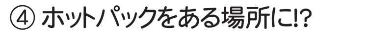 4.ホットパックをある場所に！？