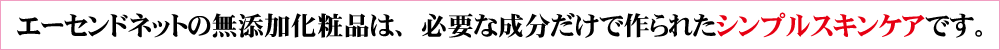エーセンドネットの無添加化粧品は、必要な成分だけで作られたシンプルスキンケアです。