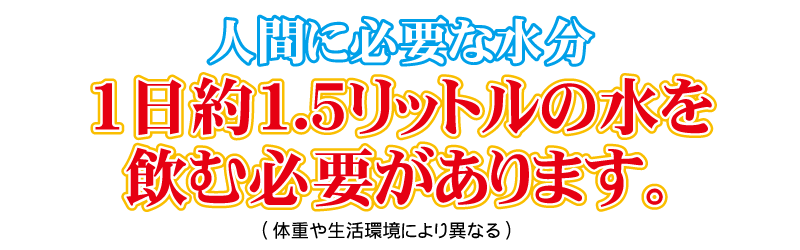 人間に必要な水分は、1日約1.5リットルの水を飲む必要があります