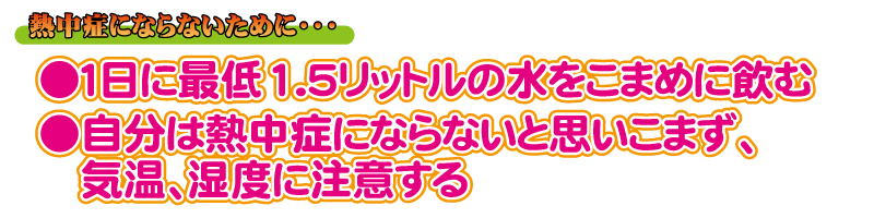 熱中症にならないために、1日最低1.5リットルの水をこまめに飲み、自分は熱中症にならないと思いこまず、気温、湿度に注意すること